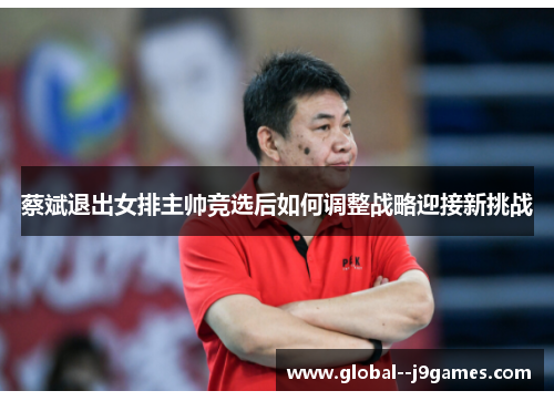 蔡斌退出女排主帅竞选后如何调整战略迎接新挑战 蔡斌退出女排主帅竞选后如何调整战略迎接新挑战
