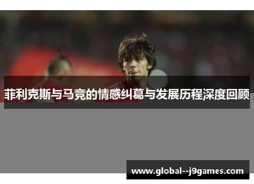 菲利克斯与马竞的情感纠葛与发展历程深度回顾