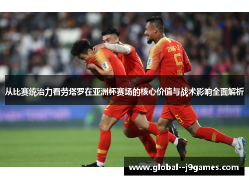 从比赛统治力看劳塔罗在亚洲杯赛场的核心价值与战术影响全面解析 从比赛统治力看劳塔罗在亚洲杯赛场的核心价值与战术影响全面解析