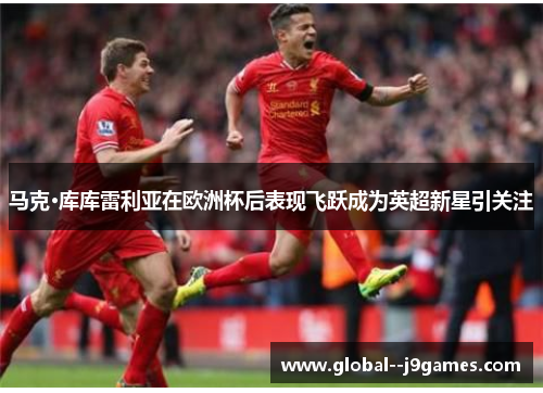 马克·库库雷利亚在欧洲杯后表现飞跃成为英超新星引关注