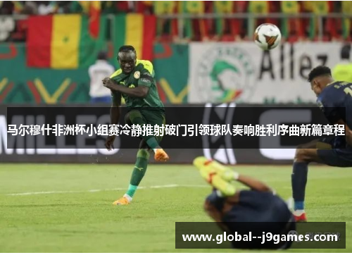 马尔穆什非洲杯小组赛冷静推射破门引领球队奏响胜利序曲新篇章程